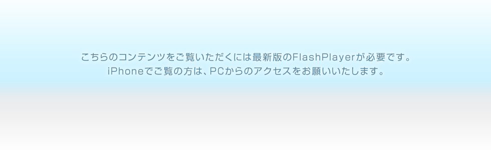 こちらのコンテンツをご覧いただくには最新版のFlashPlayerが必要です。iPhoneでご覧の方は、PCからのアクセスをお願いいたします。
