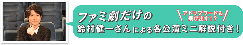 ファミ劇だけの鈴村健一さんによる各公演ミニ解説付き！　アドリブワードも飛び出す！？