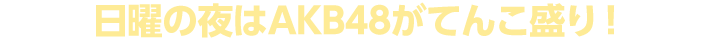 日曜の夜はＡＫＢ４８がてんこ盛り！