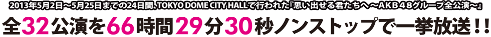 2013年5月2日〜5月25日までの24日間、TOKYO DOME CITY HALLで行われた『思い出せる君たちへ〜AKB48グループ全公演〜』全32公演を66時間29分30秒ノンストップで一挙放送!!