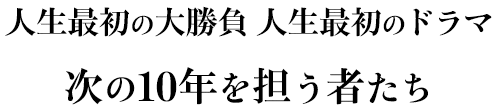 人生最初の大勝負 人生最初のドラマ次の10年を担う者たち