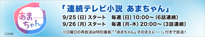 「連続テレビ小説 あまちゃん」9/25（日）スタート　毎週（日）10:00～（6話連続）9/26（月）スタート　毎週（月-木）20:00～（3話連続）※日曜日の再放送は特別番組「『あまちゃん』そのまえに・・・」付きで放送！