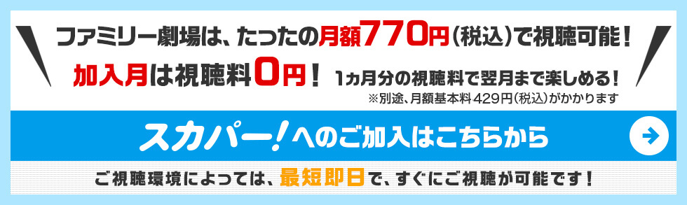 ファミリー劇場は、たったの月額756円（税込）で視聴可能！さらに今なら、WEB申込で視聴料等500円割引！キャンペーン期間：2017/4/1〜5/31　スカパー！へのご加入はこちらから　ご視聴環境によっては、最短即日で、すぐにご視聴が可能です！