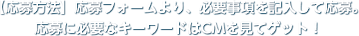 【応募方法】応募フォームより、必要事項を記入して応募。応募に必要なキーワードはCMを見てゲット！