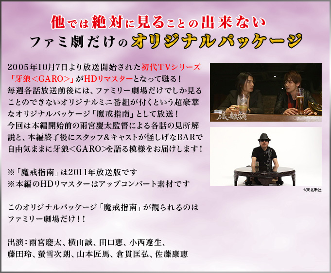 他では絶対に見ることの出来ないファミ劇だけのオリジナルパッケージ　2005年10月7日より放送開始された初代TVシリーズ「牙狼＜GARO＞」がHDリマスターとなって甦る！毎週各話放送前後には、ファミリー劇場だけでしか見ることのできないオリジナルミニ番組が付くという超豪華なオリジナルパッケージ「魔戒指南」として放送！今回は本編開始前直前の雨宮慶太監督による各話の見所解説と、本編終了後にスタッフ＆キャストが怪しげなBARで自由気ままに牙狼＜GARO＞を語る模様をお届けします！※「魔戒指南」は2011年放送版です※本編のHDリマスターはアップコンバート素材ですこのオリジナルパッケージ「魔戒指南」が観られるのはファミリー劇場だけ！！出演：雨宮慶太、横山誠、田口恵、小西遼生、藤田玲、螢雪次朗、山本匠馬、倉貫匡弘、佐藤康恵