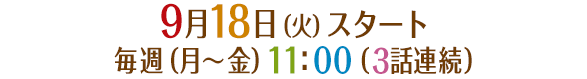 9月18日（火）スタート  毎週（月～金）11：00 （3話連続）