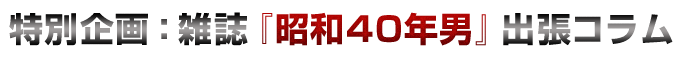 特別企画:雑誌『昭和40年男』出張コラム