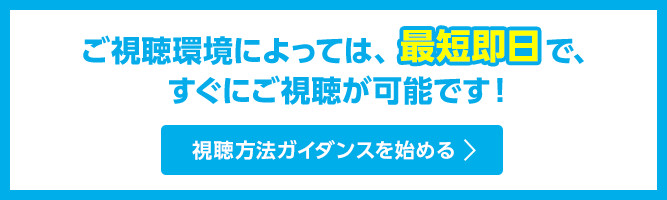 ご視聴環境によっては、最短即日で、すぐにご視聴が可能です！放送サービスを調べてみる