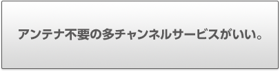 アンテナ不要の多チャンネルサービスがいい。