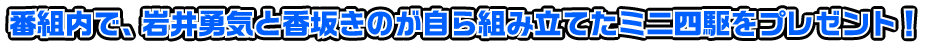 番組内で、岩井勇気と香坂きのが自ら組み立てたミニ四駆をプレゼント！