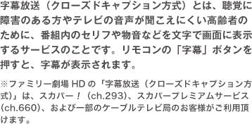 字幕放送（クローズドキャプション方式）とは、聴覚に障害のある方やテレビの音声が聞こえにくい高齢者のために、番組内のセリフや物音などを文字で画面に表示するサービスのことです。リモコンの「字幕」ボタンを押すと、字幕が表示されます。
    ※ファミリー劇場HDの「字幕放送（クローズドキャプション方式）」は、スカパー！（ch.293）、スカパープレミアムサービス（ch.660）、および一部のケーブルテレビ局のお客様がご利用頂けます。