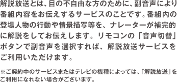 解説放送とは、目の不自由な方のために、副音声により番組内容をお伝えするサービスのことです。番組内の登場人物の行動や情景描写等を、ナレーターが補完的に解説をしてお伝えします。リモコンの「音声切替」ボタンで副音声を選択すれば、解説放送サービスをご利用いただけます。