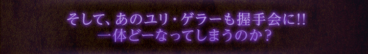 そして、あのユリ・ゲラーも握手会に!!一体どーなってしまうのか？