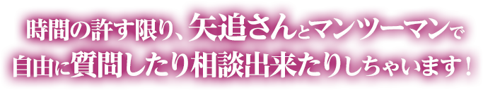 時間の許す限り、矢追さんとマンツーマンで自由に質問したり相談出来たりしちゃいます！