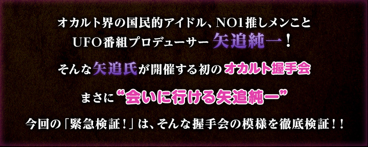 オカルト界の国民的アイドル、NO1推しメンことUFO番組プロデューサー矢追純一！そんな矢追氏が開催する初のオカルト握手会　まさに“会いに行ける矢追純一”　今回の「緊急検証！」は、そんな握手会の模様を徹底検証！！