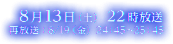 ８月13日（土）２2時放送　再放送：8/19（金）24：45〜25：45