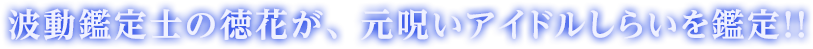 波動鑑定士の徳花が、元呪いアイドルしらいを鑑定！！