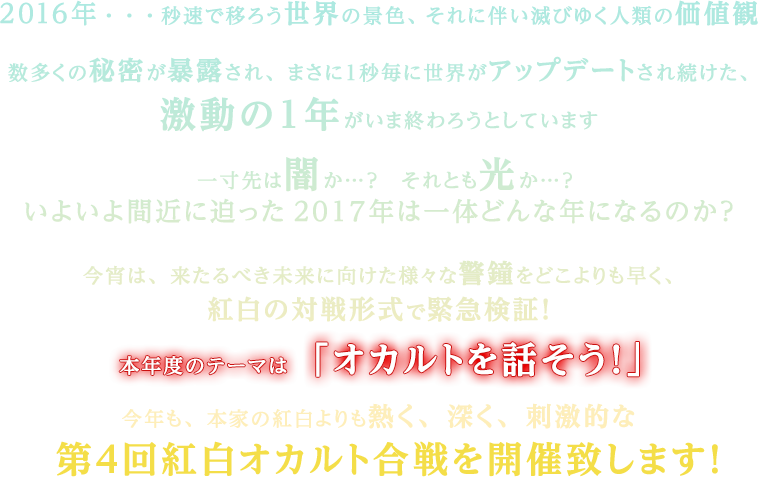 2016年・・・秒速で移ろう世界の景色、それに伴い滅びゆく人類の価値観数多くの秘密が暴露され、まさに１秒毎に世界がアップデートされ続けた、激動の１年がいま終わろうとしています　一寸先は闇か…？　それとも光か…？いよいよ間近に迫った2017年は一体どんな年になるのか？今宵は、来たるべき未来に向けた様々な警鐘をどこよりも早く、紅白の対戦形式で緊急検証！本年度のテーマは「オカルトを話そう！」今年も、本家の紅白よりも熱く、深く、刺激的な第４回紅白オカルト合戦を開催致します！