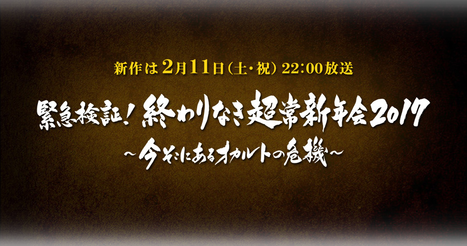 新作は ２月１１日（土・祝）２２：００放送　緊急検証！終わりなき超常新年会2017〜今そこにあるオカルトの危機〜