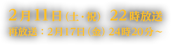 2月11日（土・祝）22時放送　再放送：2月17日（金）24時20分～