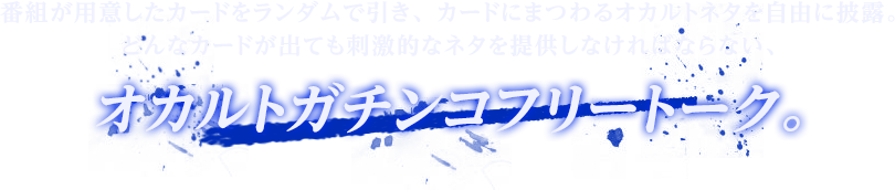 番組が用意したカードをランダムで引き、カードにまつわるオカルトネタを自由に披露。どんなカードが出ても刺激的なネタを提供しなければならない、オカルトガチンコフリートーク。