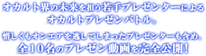 オカルト界の未来を担う若手プレゼンターによるオカルトプレゼンバトル。惜しくもオンエアを逃してしまったプレゼンターも含め、全１０名のプレゼン動画を完全公開！