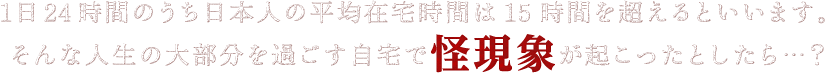 1日24時間のうち日本人の平均在宅時間は15時間を超えるといいます。そんな人生の大部分を過ごす自宅で怪現象が起こったとしたら…？