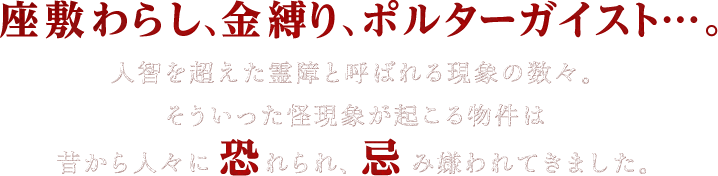 座敷わらし、金縛り、ポルターガイスト…。人智を超えた霊障と呼ばれる現象の数々。そういった怪現象が起こる物件は昔から人々に恐れられ、忌み嫌われてきました。