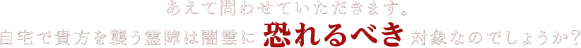 あえて問わせていただきます。自宅で貴方を襲う霊障は闇雲に恐れるべき対象なのでしょうか？