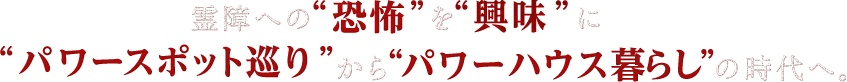 霊障への“恐怖”を“興味”に“パワースポット巡り”から“パワーハウス暮らし”の時代へ。