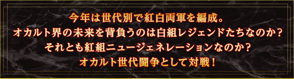 今年は世代別で紅白両軍を編成。オカルト界の未来を背負うのは白組レジェンドたちなのか？それとも紅組ニュージェネレーションなのか？オカルト世代闘争として対戦！