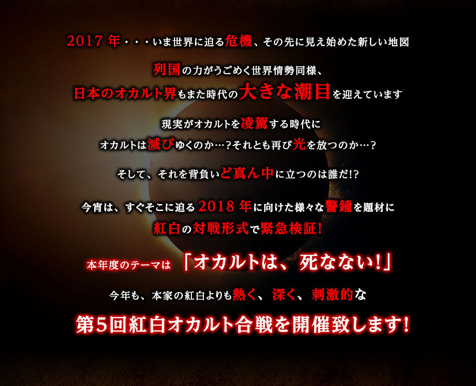 2017年・・・いま世界に迫る危機、その先に見え始めた新しい地図　列国の力がうごめく世界情勢同様、日本のオカルト界もまた時代の大きな潮目を迎えています　現実がオカルトを凌駕する時代にオカルトは滅びゆくのか…？それとも再び光を放つのか…？そして、それを背負いど真ん中に立つのは誰だ！？今宵は、すぐそこに迫る2018年に向けた様々な警鐘を題材に紅白の対戦形式で緊急検証！本年度のテーマは「オカルトは、死なない！」　今年も、本家の紅白よりも熱く、深く、刺激的な第５回紅白オカルト合戦を開催致します！