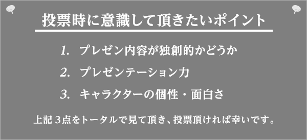 投票時に意識して頂きたいポイント　1.プレゼン内容が独創的かどうか　2.プレゼンテーション力　3.キャラクターの個性・面白さ　上記3点をトータルで見て頂き、投票頂ければ幸いです。