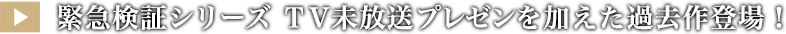 緊急検証シリーズ ＴＶ未放送プレゼンを加えた過去作登場！
