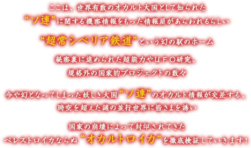 ここは、世界有数のオカルト大国として知られた“ソ連”に関する機密情報をもった情報屋があらわれるらしい “超常シベリア鉄道”という幻の駅のホーム 秘密裏に進められた超能力やＵＦＯ研究、規格外の国家的プロジェクトの数々 今や幻となってしまった妖しき大国“ソ連”のオカルト情報が交差する、時空を超えた謎の並行世界に皆さまを誘い 国家の崩壊によって封印されてきたペレストロイカならぬ＂オカルトロイカ”を徹底検証していきます！