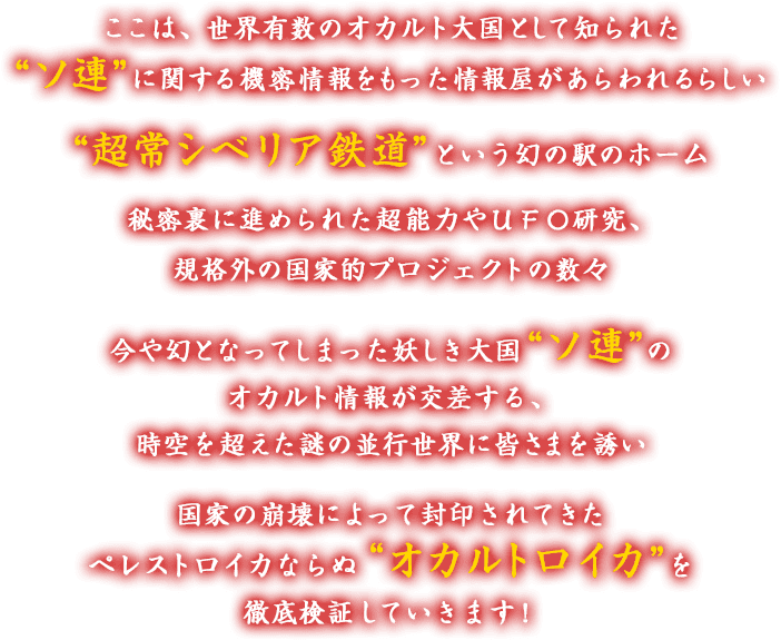 ここは、世界有数のオカルト大国として知られた“ソ連”に関する機密情報をもった情報屋があらわれるらしい “超常シベリア鉄道”という幻の駅のホーム 秘密裏に進められた超能力やＵＦＯ研究、規格外の国家的プロジェクトの数々 今や幻となってしまった妖しき大国“ソ連”のオカルト情報が交差する、時空を超えた謎の並行世界に皆さまを誘い 国家の崩壊によって封印されてきたペレストロイカならぬ＂オカルトロイカ”を徹底検証していきます！