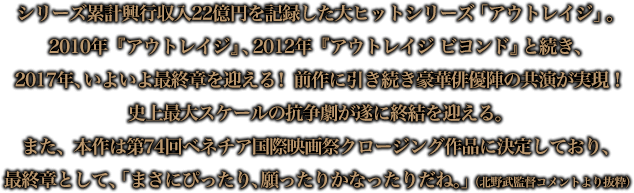 シリーズ累計興行収入22億円を記録した大ヒットシリーズ「アウトレイジ」。2010年『アウトレイジ』、2012年『アウトレイジ ビヨンド』と続き、2017年、いよいよ最終章を迎える！前作に引き続き豪華俳優陣の共演が実現！史上最大スケールの抗争劇が遂に終結を迎える。また、本作は第74回ベネチア国際映画祭クロージング作品に決定しており、最終章として、「まさにぴったり、願ったりかなったりだね。」（北野武監督コメントより抜粋）