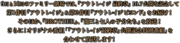 9月と10月のファミリー劇場では、『アウトレイジ　最終章』10.7公開を記念して第1作目『アウトレイジ』＆第2作目『アウトレイジ ビヨンド』をお届け！そのほか、『BROTHER』、『龍三と七人の子分たち』を放送！さらに！オリジナル番組“『アウトレイジ 最終章』公開記念特別番組”を合わせて放送します！