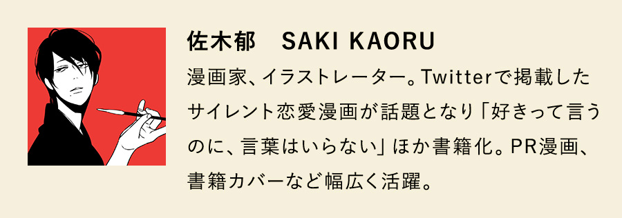 佐木郁　SAKI KAORU　漫画家、イラストレーター。Twitterで掲載したサイレント恋愛漫画が話題となり「好きって言うのに、言葉はいらない」ほか書籍化。PR漫画、書籍カバーなど幅広く活躍。
