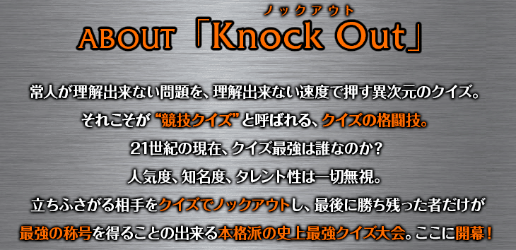 ABOUT「KnockOut」 常人が理解出来ない問題を、理解出来ない速度で押す異次元のクイズ。それこそが“競技クイズ”と呼ばれる、まさにクイズの格闘技。２１世紀の現在、クイズ最強は誰なのか？人気度、知名度、タレント性は一切無視。立ちふさがる相手をクイズでノックアウトし、最後に勝ち残った者だけが最強の称号を得ることの出来る本格派の史上最強クイズ大会。ここに開幕！