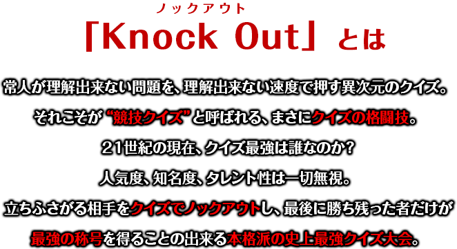 「Knock Out」とは 常人が理解出来ない問題を、理解出来ない速度で押す異次元のクイズ。それこそが“競技クイズ”と呼ばれる、まさにクイズの格闘技。２１世紀の現在、クイズ最強は誰なのか？人気度、知名度、タレント性は一切無視。立ちふさがる相手をクイズでノックアウトし、最後に勝ち残った者だけが最強の称号を得ることの出来る本格派の史上最強クイズ大会。