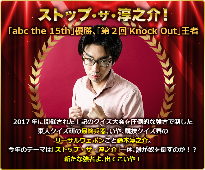 ストップ・ザ・淳之介! 「abc the 15th」優勝、「第2回Knock Out」王者 2017年に開催された上記のクイズ大会を圧倒的な強さで制した東大クイズ研の最終兵器、いや、競技クイズ界のリーサルウェポンこと鈴木淳之介。今年のテーマは「ストップ・ザ・淳之介」一体、誰が奴を倒すのか!?新たな強者よ、出てこいや!