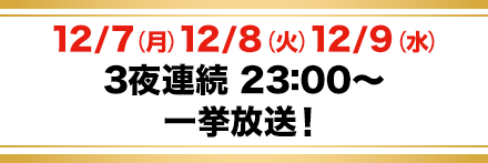 12/7（月）・12/8（火）・12/9（水）3夜連続 23：00～一挙放送！