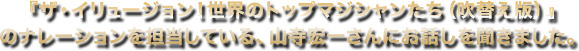 『ザ・イリュージョンザ・イリュージョン！世界のトップマジシャンたち（吹替え版）』のナレーションを担当している、山寺宏一さんにお話しを聞きました。