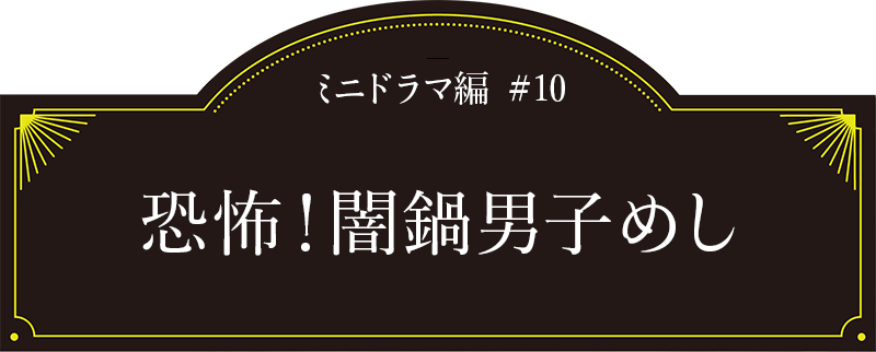 ミニドラマ編#10「恐怖！闇鍋男子めし」