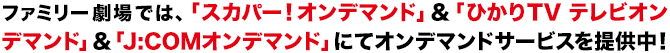 ファミリー劇場では、「スカパー！オンデマンド」&「ひかりTV テレビオンデマンド」&「J:COMオンデマンド」にてオンデマンドサービスを提供中！