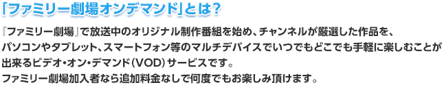 「ファミリー劇場オンデマンド」とは？『ファミリー劇場』で放送中のオリジナル制作番組を始め、チャンネルが厳選した作品を、パソコンやタブレット、スマートフォン等のマルチデバイスでいつでもどこでも手軽に楽しむことが出来るビデオ・オン・デマンド（ＶＯＤ）サービスです。ファミリー劇場加入者なら追加料金なしで何度でもお楽しみ頂けます。