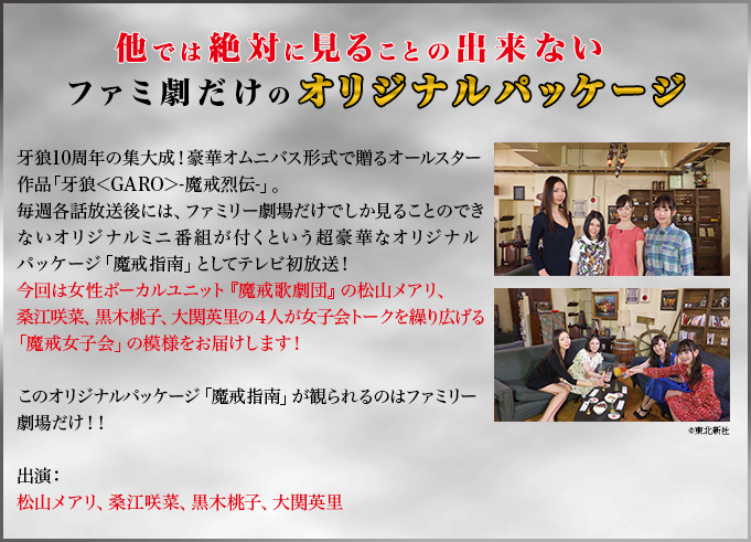 他では絶対に見ることの出来ないファミ劇だけのオリジナルパッケージ　牙狼10周年の集大成！豪華オムニバス形式で贈るオールスター作品「牙狼＜GARO＞-魔戒烈伝-」。毎週各話放送後には、ファミリー劇場だけでしか見ることのできないオリジナルミニ番組が付くという超豪華なオリジナルパッケージ「魔戒指南」としてテレビ初放送！今回は女性ボーカルユニット『魔戒歌劇団』の松山メアリ、桑江咲菜、黒木桃子、大関英里の４人が女子会トークを繰り広げる「魔戒女子会」の模様をお届けします！このオリジナルパッケージ「魔戒指南」が観られるのはファミリー劇場だけ！！出演：松山メアリ、桑江咲菜、黒木桃子、大関英里