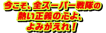 今こそ、全スーパー戦隊の熱い正義の心よ、よみがえれ！