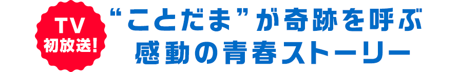 ＴＶ初放送！“ことだま”が奇跡を呼ぶ感動の青春ストーリー